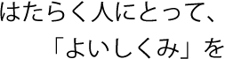 はたらく人にとって、「よいしくみ」を